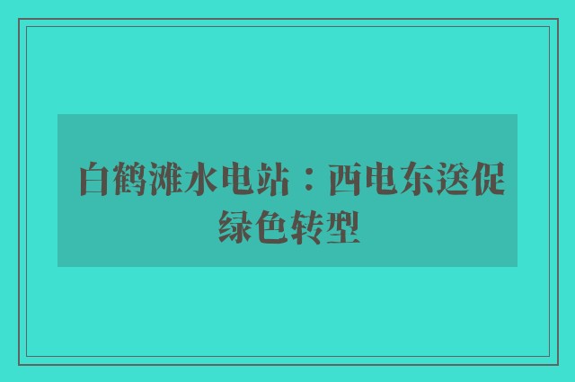 白鹤滩水电站：西电东送促绿色转型