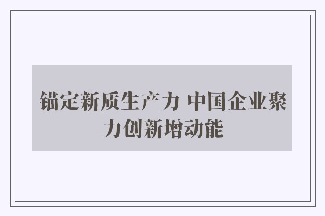 锚定新质生产力 中国企业聚力创新增动能