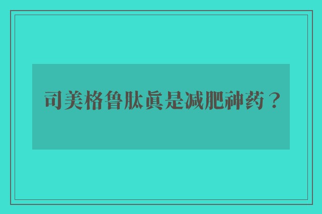 司美格鲁肽真是减肥神药？