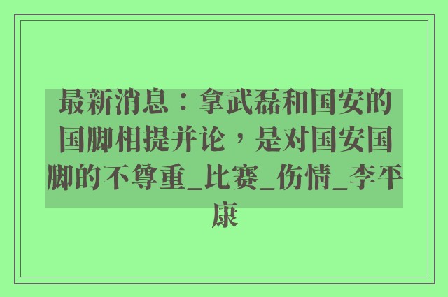 最新消息：拿武磊和国安的国脚相提并论，是对国安国脚的不尊重_比赛_伤情_李平康